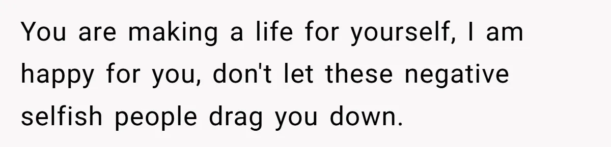 You are making a life for yourself, I am happy for you, don't let these negative selfish people drag you down.