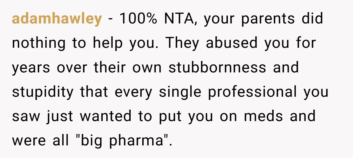 adamhawley − 100% NTA, your parents did nothing to help you. They abused you for years over their own stubbornness and stupidity that every single professional you saw just wanted...