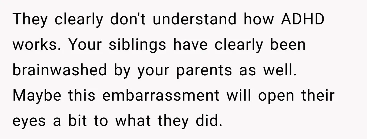 They clearly don't understand how ADHD works. Your siblings have clearly been brainwashed by your parents as well. Maybe this embarrassment will open their eyes a bit to what they...
