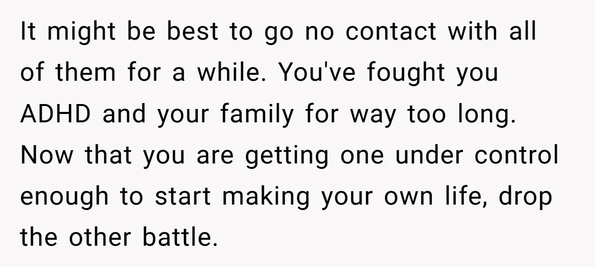 It might be best to go no contact with all of them for a while. You've fought you ADHD and your family for way too long. Now that you are...