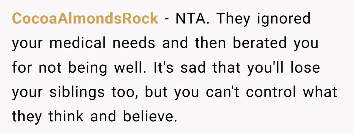 CocoaAlmondsRock − NTA. They ignored your medical needs and then berated you for not being well. It's sad that you'll lose your siblings too, but you can't control what they...