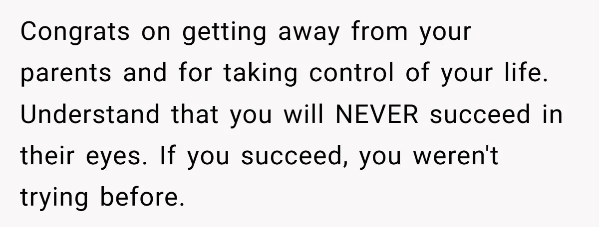 Congrats on getting away from your parents and for taking control of your life. Understand that you will NEVER succeed in their eyes. If you succeed, you weren't trying before.