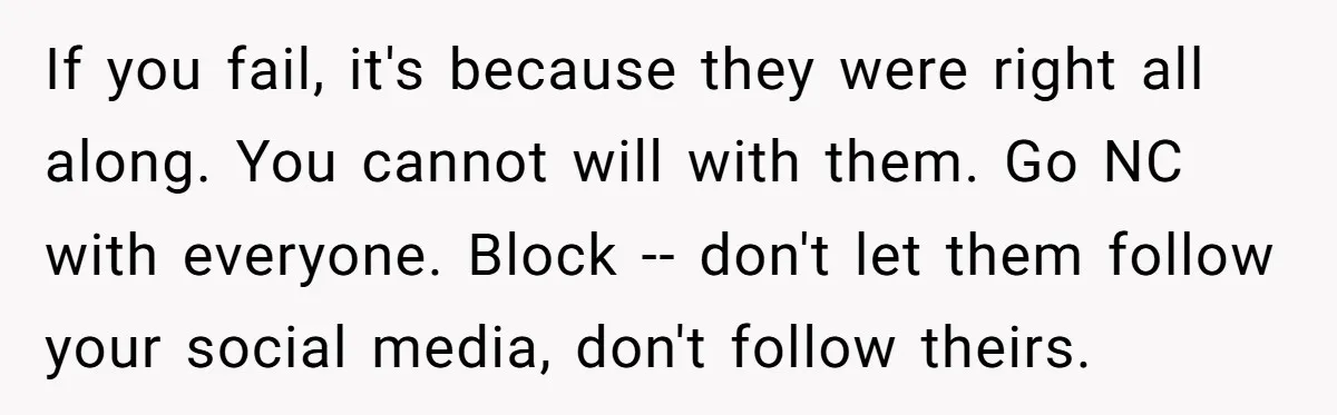If you fail, it's because they were right all along. You cannot will with them. Go NC with everyone. Block -- don't let them follow your social media, don't follow...