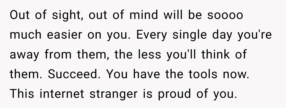 Out of sight, out of mind will be soooo much easier on you. Every single day you're away from them, the less you'll think of them. Succeed. You have the...