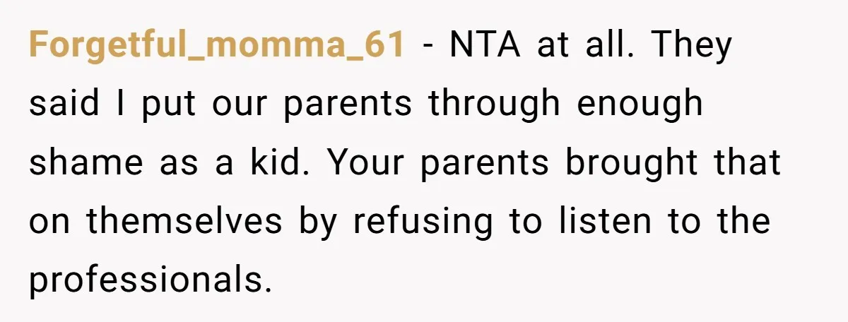 Forgetful_momma_61 − NTA at all. They said I put our parents through enough shame as a kid. Your parents brought that on themselves by refusing to listen to the professionals.