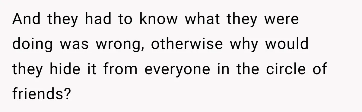 And they had to know what they were doing was wrong, otherwise why would they hide it from everyone in the circle of friends?