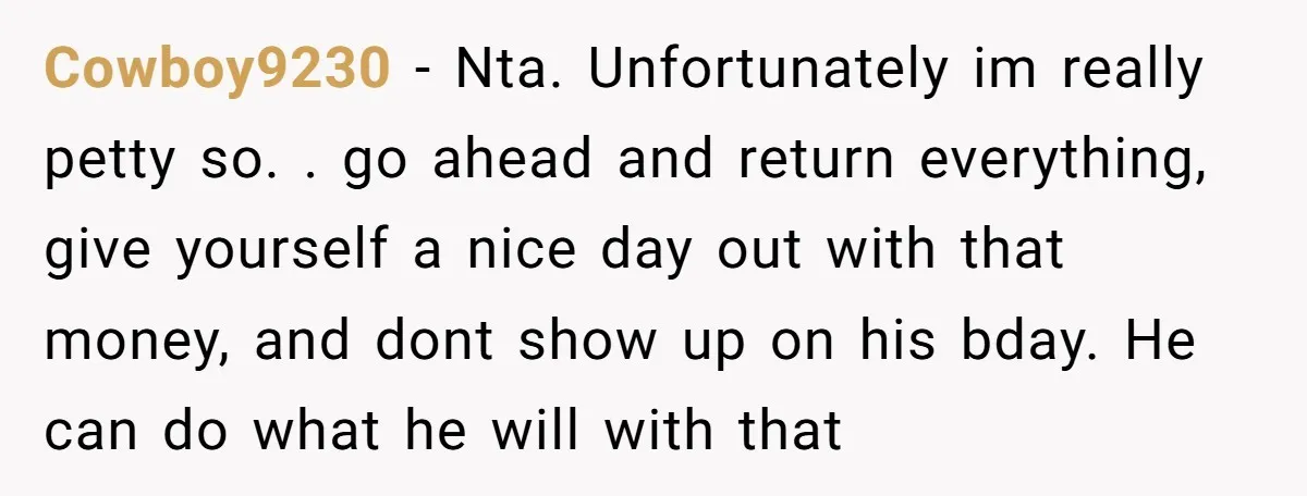 Cowboy9230 − Nta. Unfortunately im really petty so. . go ahead and return everything, give yourself a nice day out with that money, and dont show up on his bday....