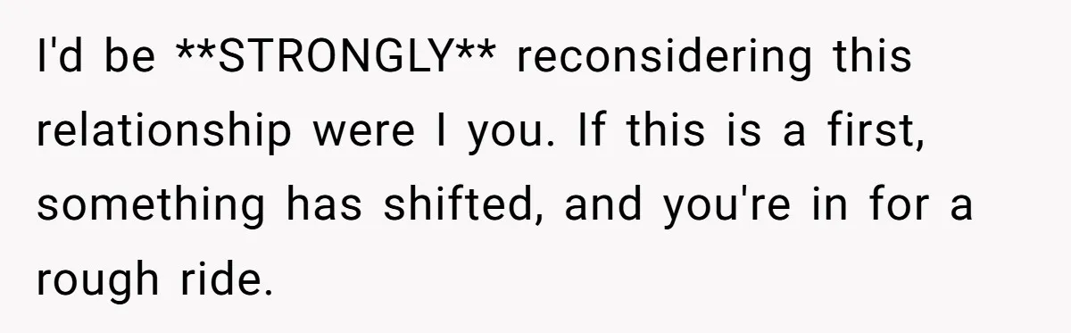 I'd be **STRONGLY** reconsidering this relationship were I you. If this is a first, something has shifted, and you're in for a rough ride.