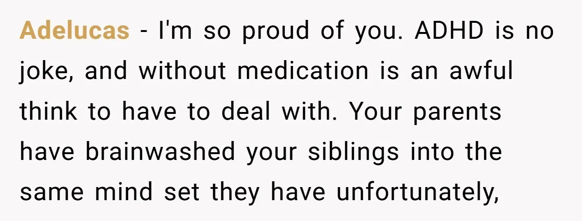 Adelucas − I'm so proud of you. ADHD is no joke, and without medication is an awful think to have to deal with. Your parents have brainwashed your siblings into...