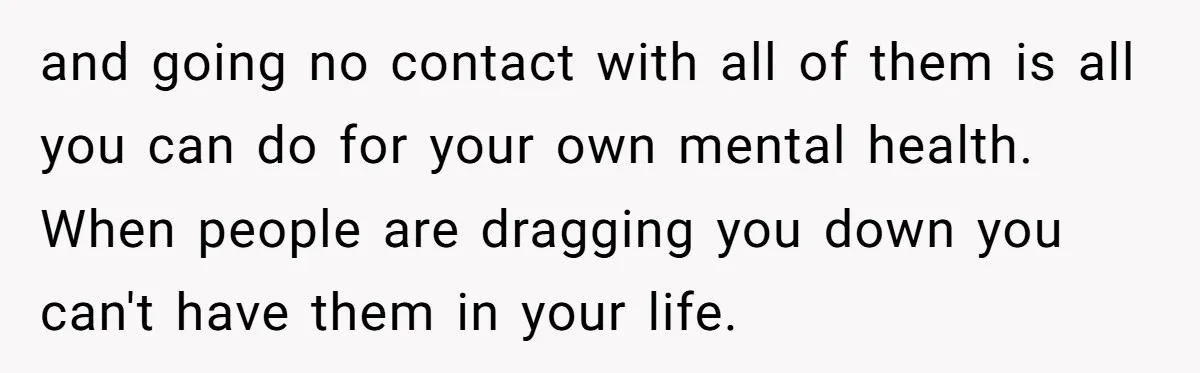 and going no contact with all of them is all you can do for your own mental health. When people are dragging you down you can't have them in your...