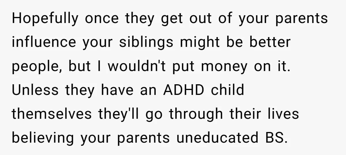 Hopefully once they get out of your parents influence your siblings might be better people, but I wouldn't put money on it. Unless they have an ADHD child themselves they'll...