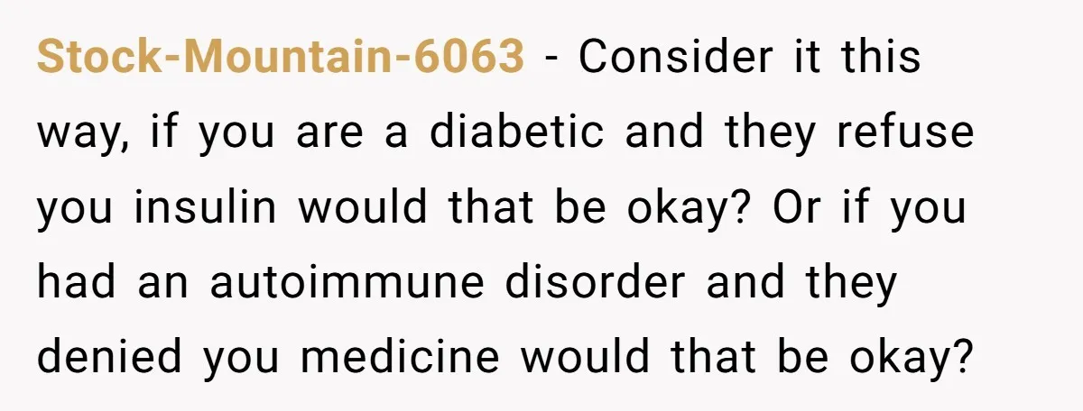 Stock-Mountain-6063 − Consider it this way, if you are a diabetic and they refuse you insulin would that be okay? Or if you had an autoimmune disorder and they denied...