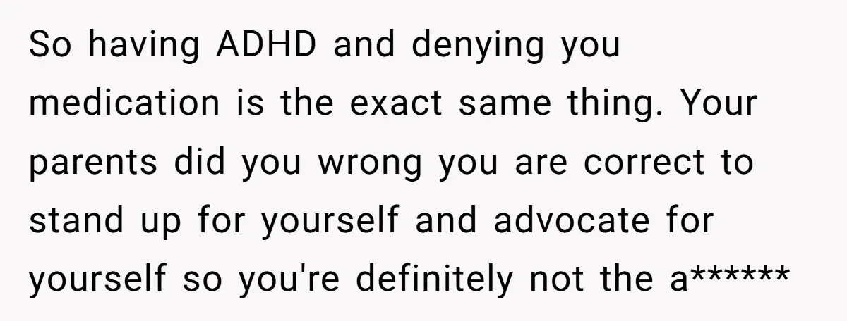 So having ADHD and denying you medication is the exact same thing. Your parents did you wrong you are correct to stand up for yourself and advocate for yourself so...