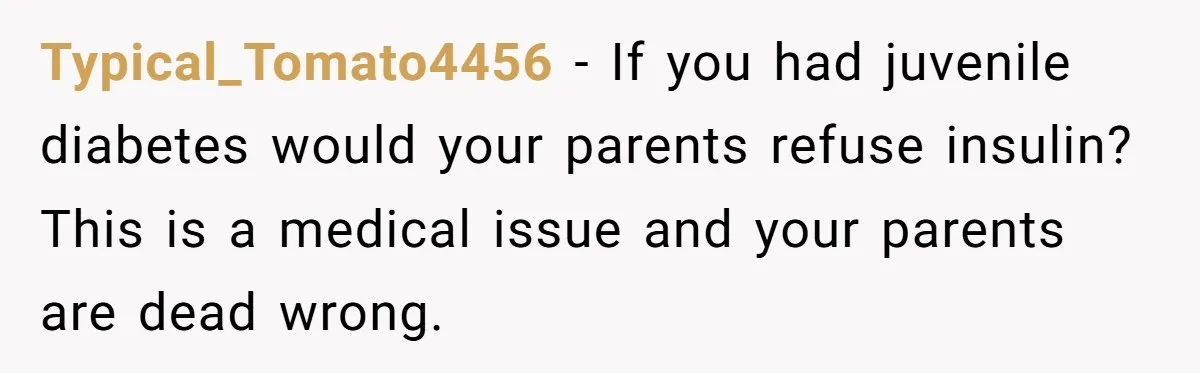Typical_Tomato4456 − If you had juvenile diabetes would your parents refuse insulin? This is a medical issue and your parents are dead wrong.