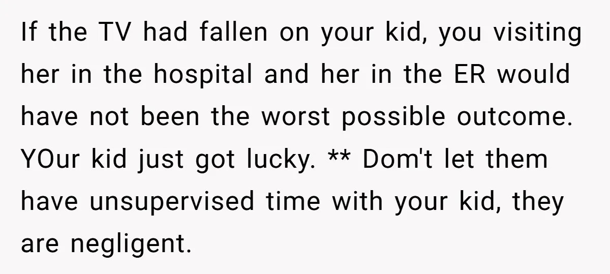 If the TV had fallen on your kid, you visiting her in the hospital and her in the ER would have not been the worst possible outcome. YOur kid just...