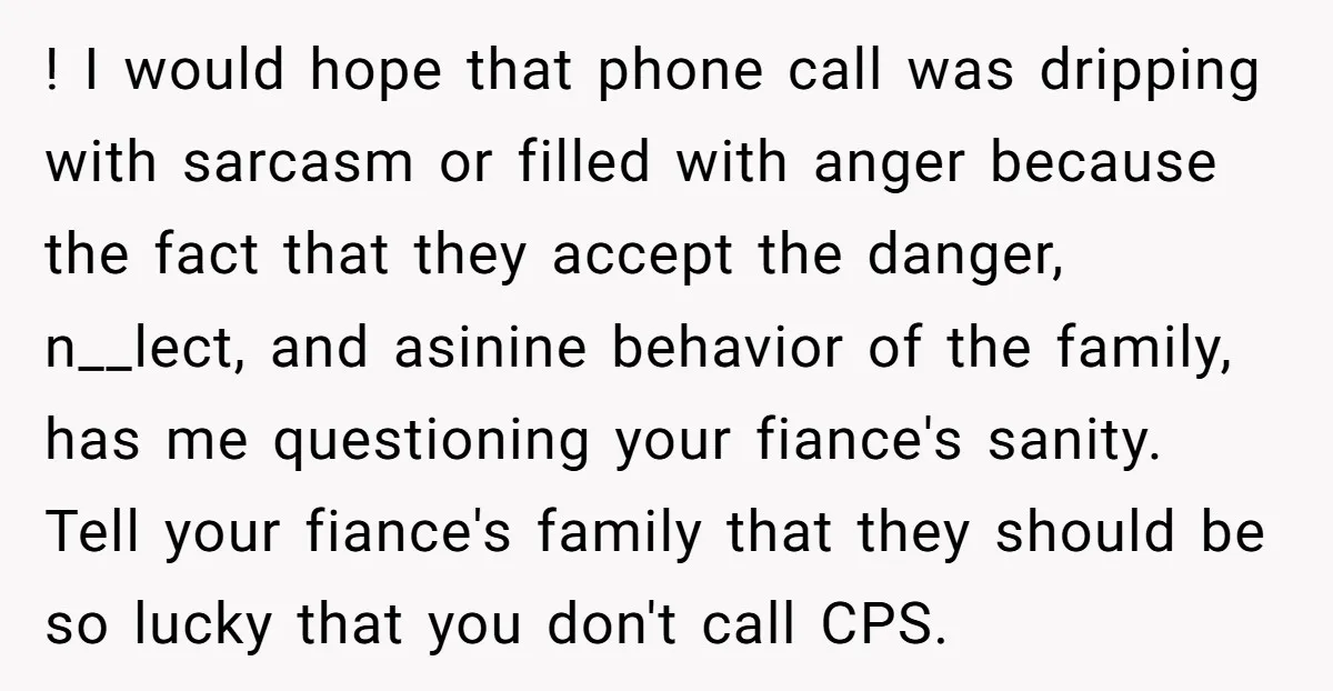 ! I would hope that phone call was dripping with sarcasm or filled with anger because the fact that they accept the danger, n__lect, and asinine behavior of the family,...