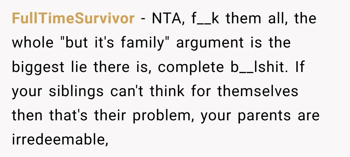 FullTimeSurvivor − NTA, f__k them all, the whole "but it's family" argument is the biggest lie there is, complete b__lshit. If your siblings can't think for themselves then that's their...
