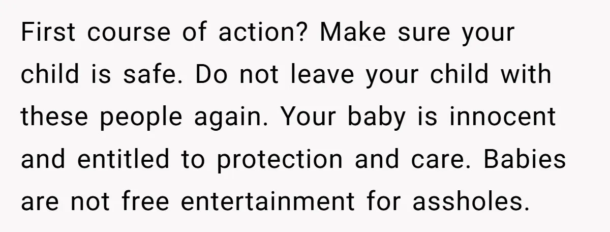 First course of action? Make sure your child is safe. Do not leave your child with these people again. Your baby is innocent and entitled to protection and care. Babies...