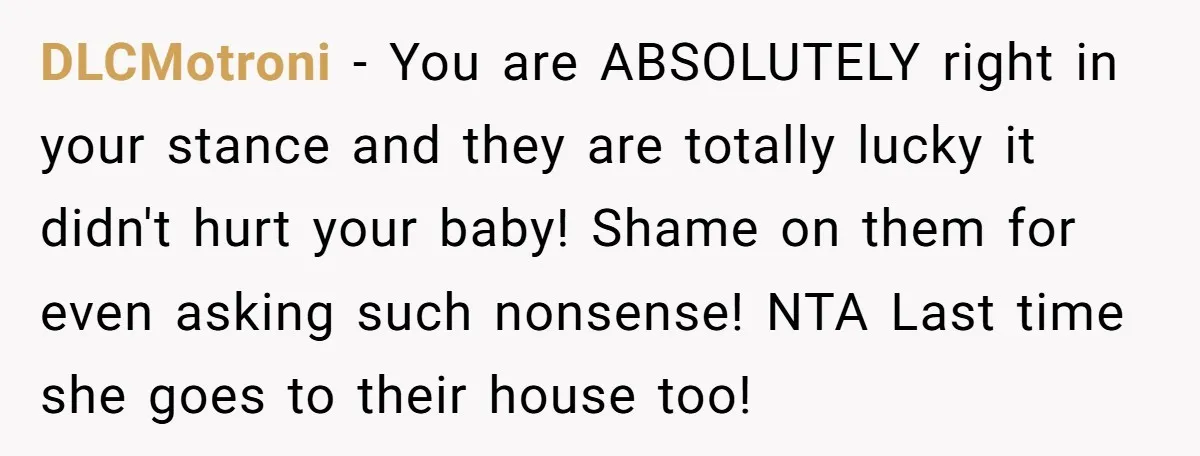 DLCMotroni − You are ABSOLUTELY right in your stance and they are totally lucky it didn't hurt your baby! Shame on them for even asking such nonsense! NTA Last time...