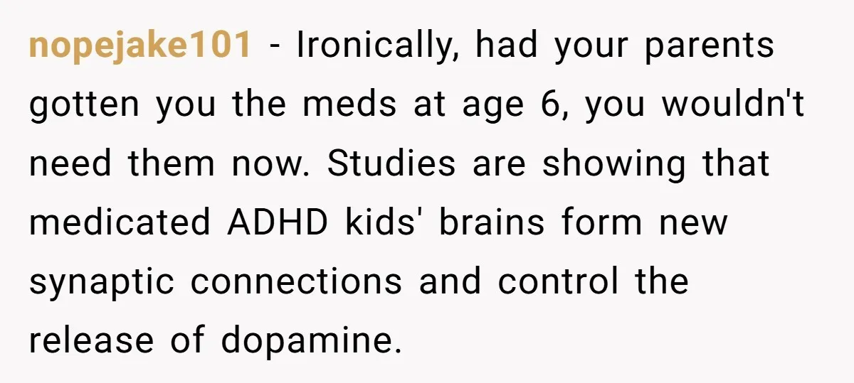 nopejake101 − Ironically, had your parents gotten you the meds at age 6, you wouldn't need them now. Studies are showing that medicated ADHD kids' brains form new synaptic connections...