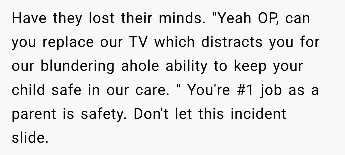 Have they lost their minds. "Yeah OP, can you replace our TV which distracts you for our blundering ahole ability to keep your child safe in our care. " You're...