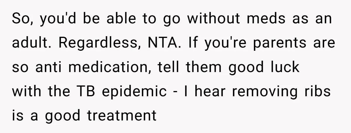 So, you'd be able to go without meds as an adult. Regardless, NTA. If you're parents are so anti medication, tell them good luck with the TB epidemic - I...