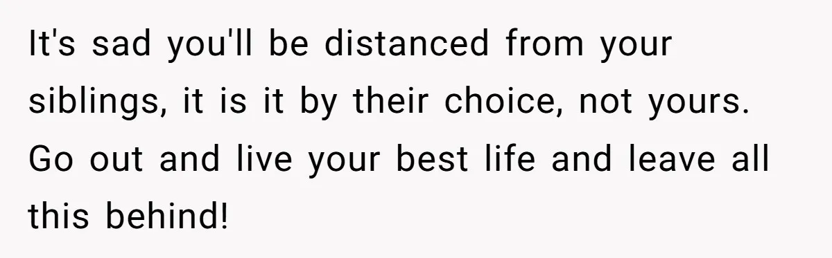 It's sad you'll be distanced from your siblings, it is it by their choice, not yours. Go out and live your best life and leave all this behind!