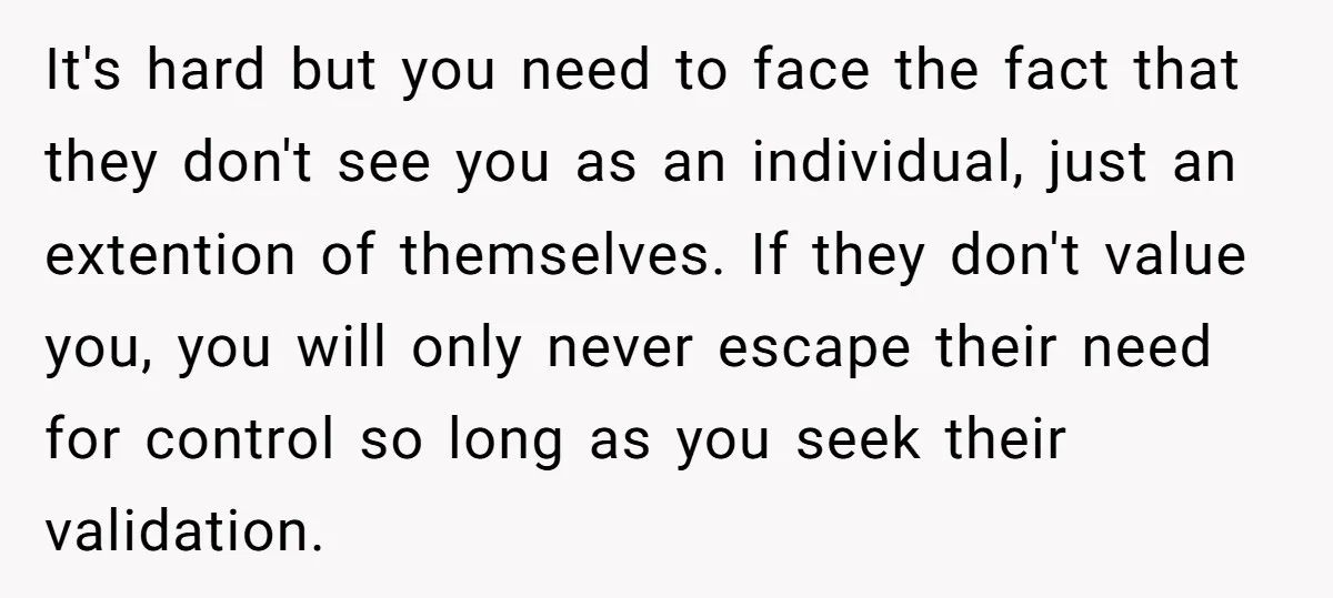 It's hard but you need to face the fact that they don't see you as an individual, just an extention of themselves. If they don't value you, you will only...