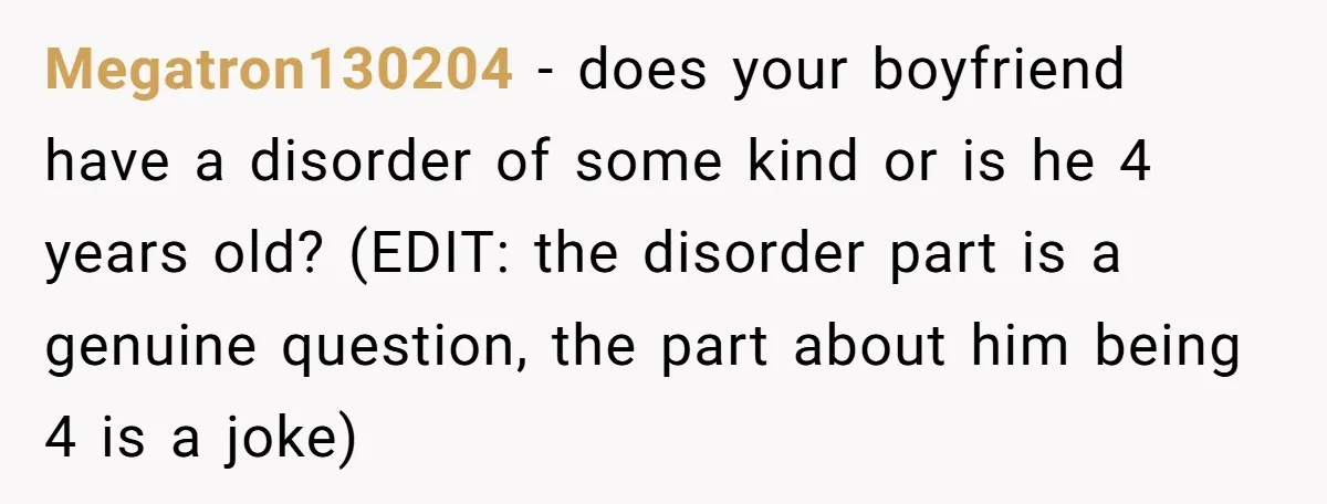 Megatron130204 − does your boyfriend have a disorder of some kind or is he 4 years old? (EDIT: the disorder part is a genuine question, the part about him being...
