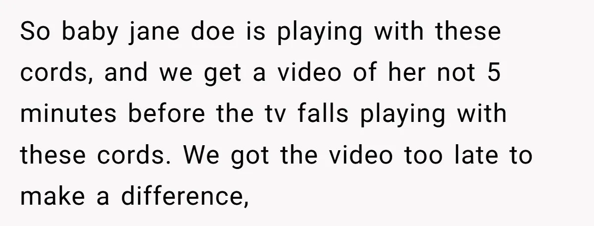So baby jane doe is playing with these cords, and we get a video of her not 5 minutes before the tv falls playing with these cords. We got the...