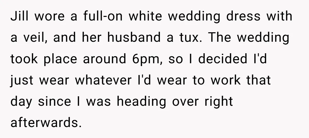 Jill wore a full-on white wedding dress with a veil, and her husband a tux. The wedding took place around 6pm, so I decided I'd just wear whatever I'd wear...