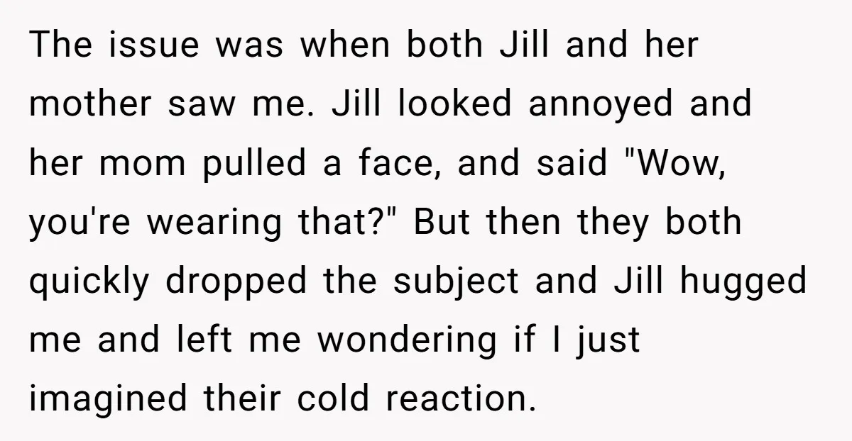 The issue was when both Jill and her mother saw me. Jill looked annoyed and her mom pulled a face, and said "Wow, you're wearing that?" But then they both...