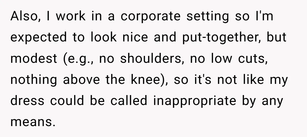 Also, I work in a corporate setting so I'm expected to look nice and put-together, but modest (e.g., no shoulders, no low cuts, nothing above the knee), so it's not...