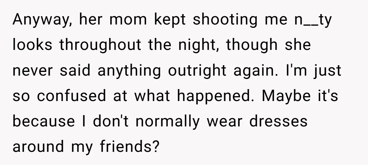 Anyway, her mom kept shooting me n__ty looks throughout the night, though she never said anything outright again. I'm just so confused at what happened. Maybe it's because I don't...