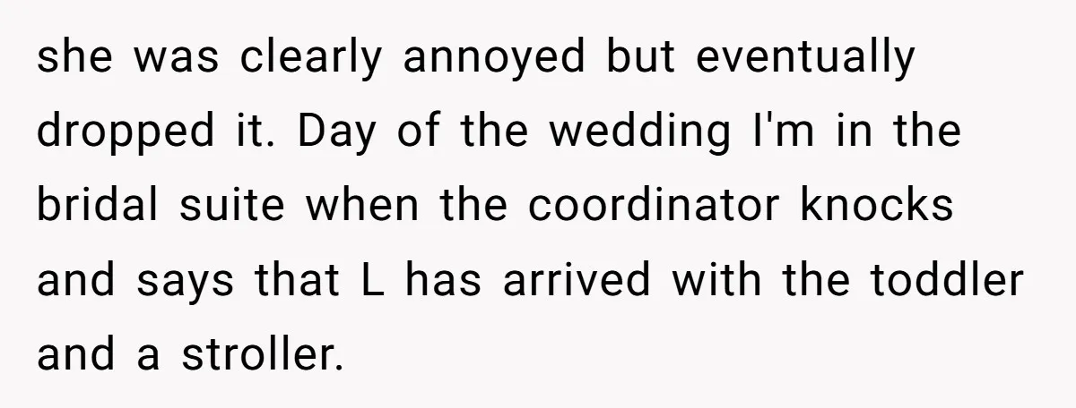 she was clearly annoyed but eventually dropped it. Day of the wedding I'm in the bridal suite when the coordinator knocks and says that L has arrived with the toddler...