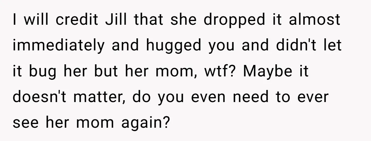 I will credit Jill that she dropped it almost immediately and hugged you and didn't let it bug her but her mom, wtf? Maybe it doesn't matter, do you even...