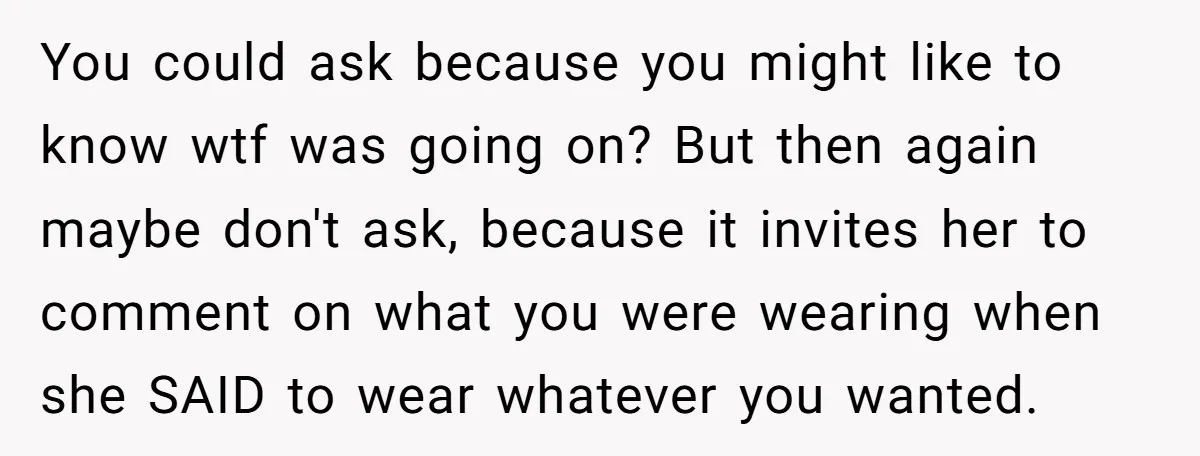 You could ask because you might like to know wtf was going on? But then again maybe don't ask, because it invites her to comment on what you were wearing...