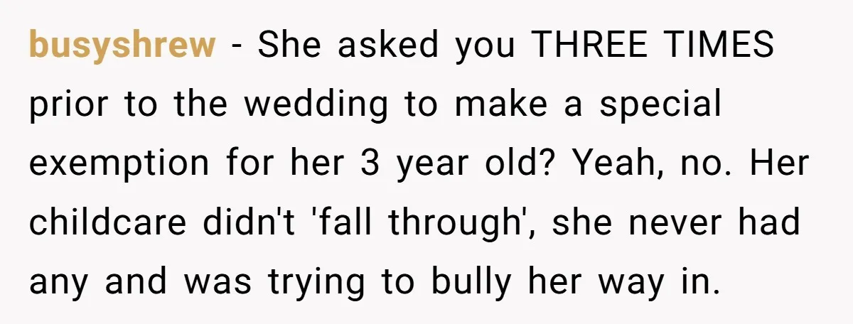 busyshrew − She asked you THREE TIMES prior to the wedding to make a special exemption for her 3 year old? Yeah, no. Her childcare didn't 'fall through', she never...
