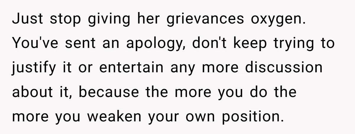 Just stop giving her grievances oxygen. You've sent an apology, don't keep trying to justify it or entertain any more discussion about it, because the more you do the more...