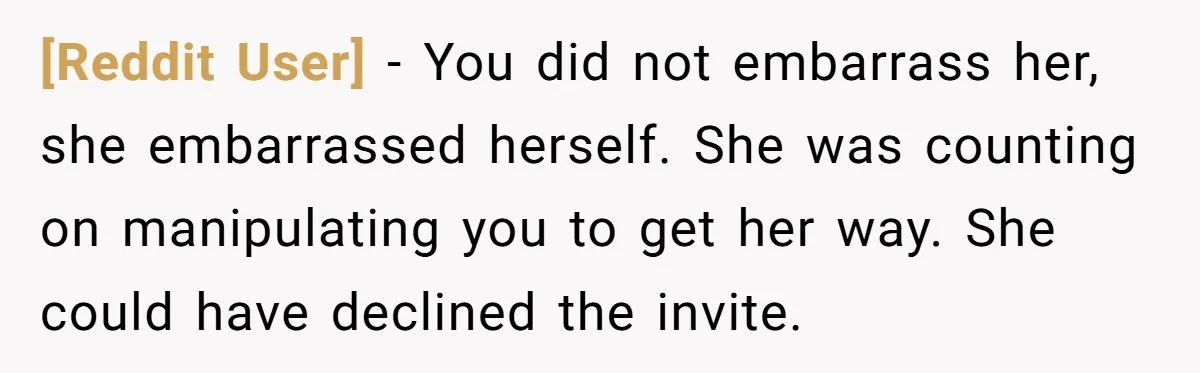 [Reddit User] − You did not embarrass her, she embarrassed herself. She was counting on manipulating you to get her way. She could have declined the invite.
