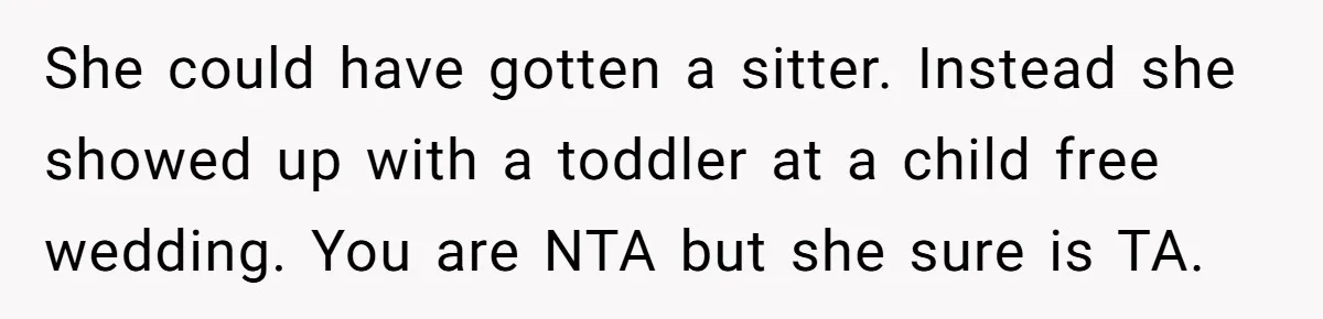 She could have gotten a sitter. Instead she showed up with a toddler at a child free wedding. You are NTA but she sure is TA.