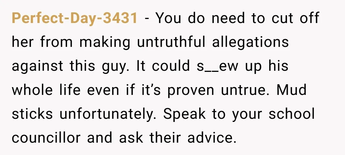 Perfect-Day-3431 − You do need to cut off her from making untruthful allegations against this guy. It could s__ew up his whole life even if it’s proven untrue. Mud sticks...