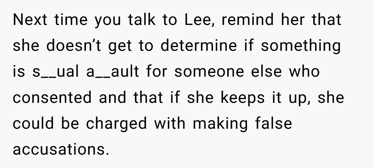 Next time you talk to Lee, remind her that she doesn’t get to determine if something is s__ual a__ault for someone else who consented and that if she keeps it...