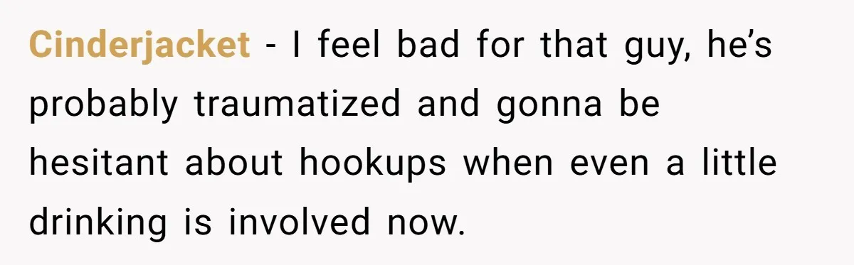 Cinderjacket − I feel bad for that guy, he’s probably traumatized and gonna be hesitant about hookups when even a little drinking is involved now.