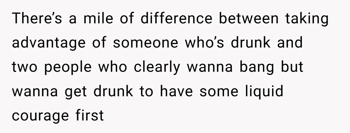 There’s a mile of difference between taking advantage of someone who’s drunk and two people who clearly wanna bang but wanna get drunk to have some liquid courage first