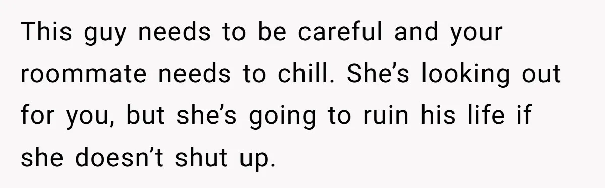 This guy needs to be careful and your roommate needs to chill. She’s looking out for you, but she’s going to ruin his life if she doesn’t shut up.