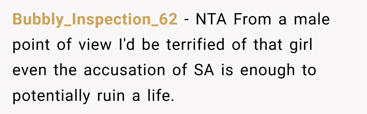 Bubbly_Inspection_62 − NTA From a male point of view I'd be terrified of that girl even the accusation of SA is enough to potentially ruin a life.