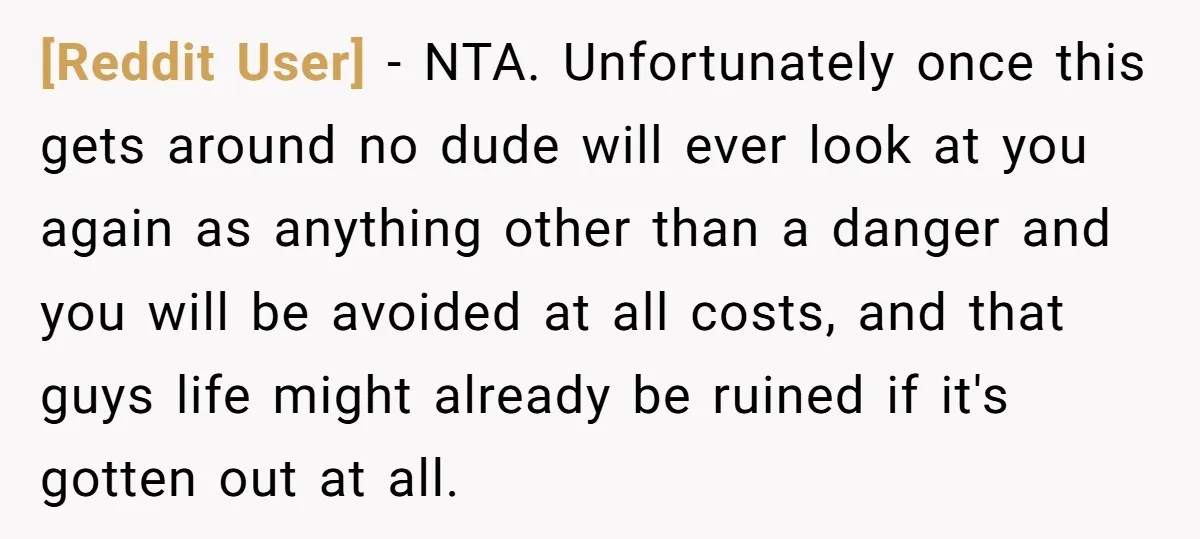 [Reddit User] − NTA. Unfortunately once this gets around no dude will ever look at you again as anything other than a danger and you will be avoided at all...