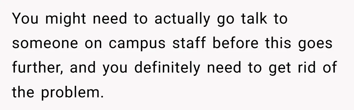 You might need to actually go talk to someone on campus staff before this goes further, and you definitely need to get rid of the problem.