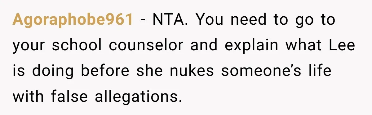 Agoraphobe961 − NTA. You need to go to your school counselor and explain what Lee is doing before she nukes someone’s life with false allegations.